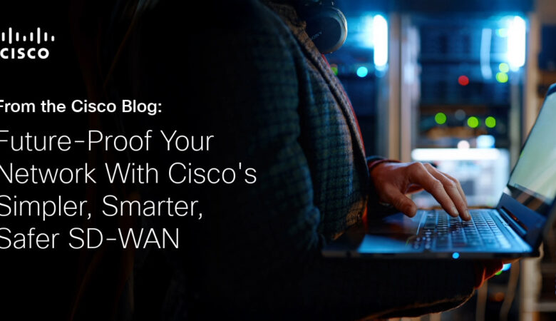 Future-Proof Your Network With Cisco’s Simpler, Smarter, Safer SD-WAN